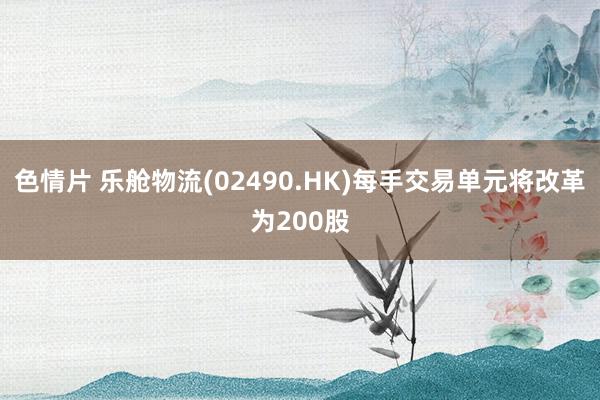 色情片 乐舱物流(02490.HK)每手交易单元将改革为200股