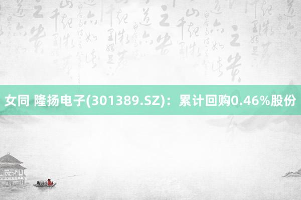 女同 隆扬电子(301389.SZ)：累计回购0.46%股份