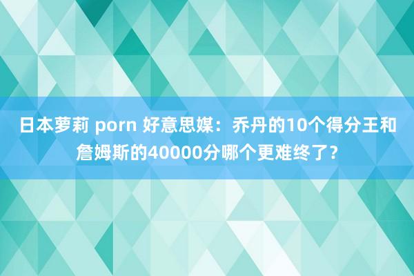 日本萝莉 porn 好意思媒：乔丹的10个得分王和詹姆斯的40000分哪个更难终了？