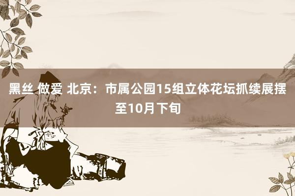 黑丝 做爱 北京：市属公园15组立体花坛抓续展摆至10月下旬