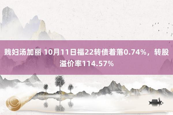 贱妇汤加丽 10月11日福22转债着落0.74%，转股溢价率114.57%