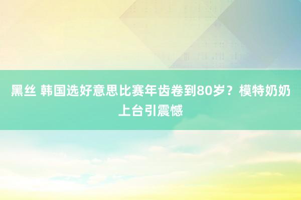 黑丝 韩国选好意思比赛年齿卷到80岁？模特奶奶上台引震憾