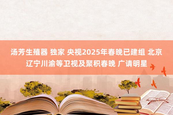 汤芳生殖器 独家 央视2025年春晚已建组 北京辽宁川渝等卫视及聚积春晚 广请明星