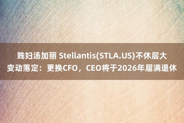 贱妇汤加丽 Stellantis(STLA.US)不休层大变动落定：更换CFO，CEO将于2026年