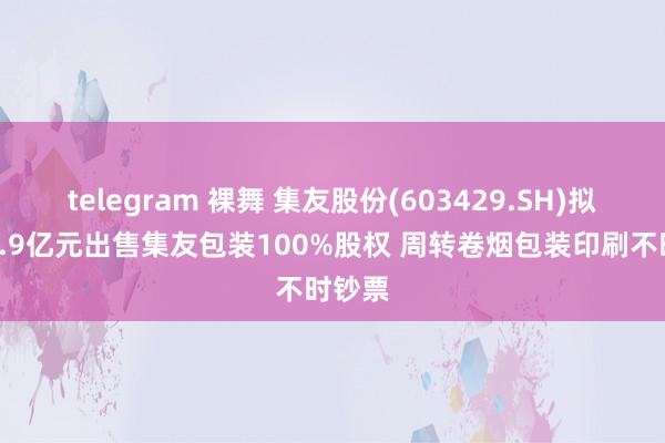 telegram 裸舞 集友股份(603429.SH)拟作价1.9亿元出售集友包装100%股权 周转