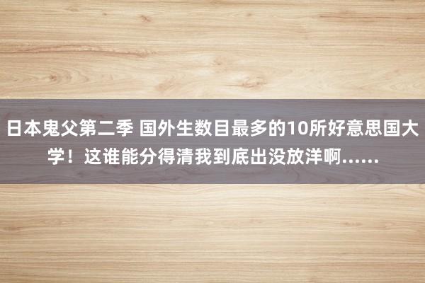 日本鬼父第二季 国外生数目最多的10所好意思国大学！这谁能分得清我到底出没放洋啊......