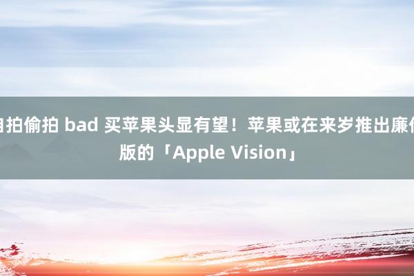 自拍偷拍 bad 买苹果头显有望！苹果或在来岁推出廉价版的「Apple Vision」