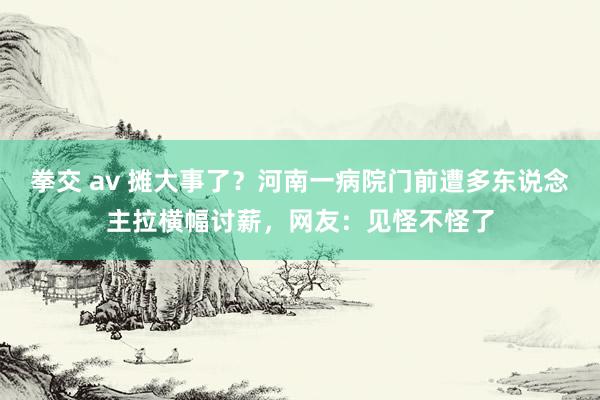 拳交 av 摊大事了？河南一病院门前遭多东说念主拉横幅讨薪，网友：见怪不怪了