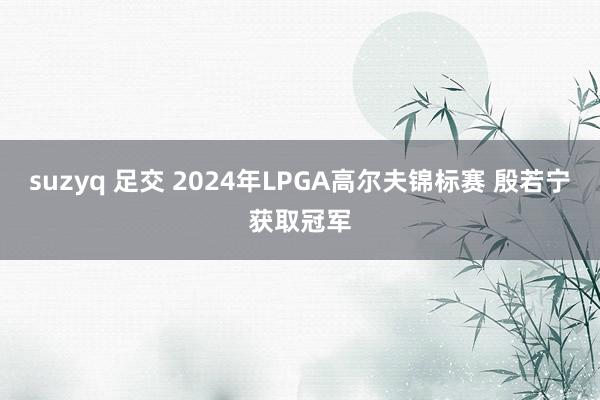 suzyq 足交 2024年LPGA高尔夫锦标赛 殷若宁获取冠军