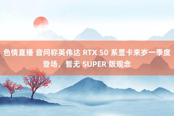 色情直播 音问称英伟达 RTX 50 系显卡来岁一季度登场，暂无 SUPER 版观念