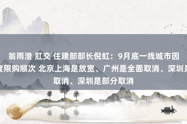 翁雨澄 肛交 住建部部长倪虹：9月底一线城市因城施策调度限购顺次 北京上海是放宽、广州是全面取消、深