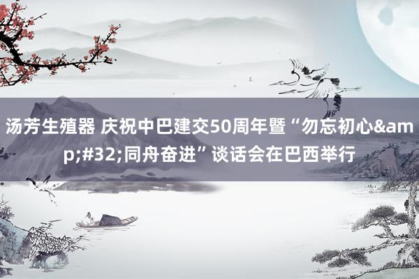 汤芳生殖器 庆祝中巴建交50周年暨“勿忘初心&#32;同舟奋进”谈话会在巴西举行