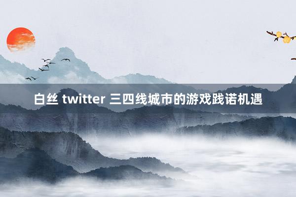 白丝 twitter 三四线城市的游戏践诺机遇