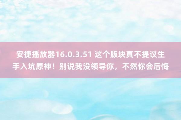 安捷播放器16.0.3.51 这个版块真不提议生手入坑原神！别说我没领导你，不然你会后悔