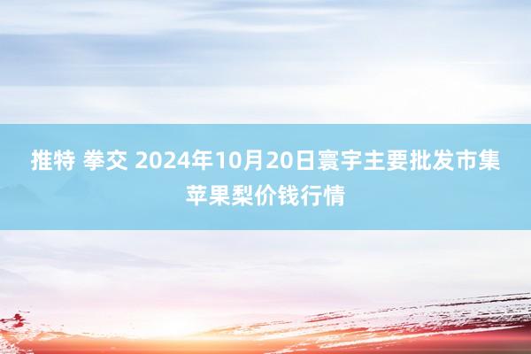 推特 拳交 2024年10月20日寰宇主要批发市集苹果梨价钱行情