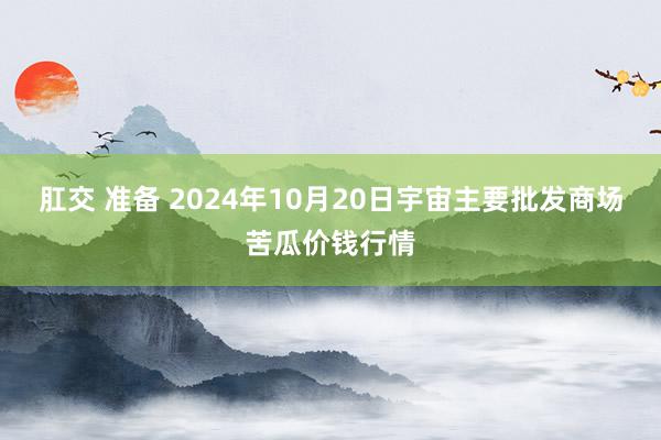 肛交 准备 2024年10月20日宇宙主要批发商场苦瓜价钱行情