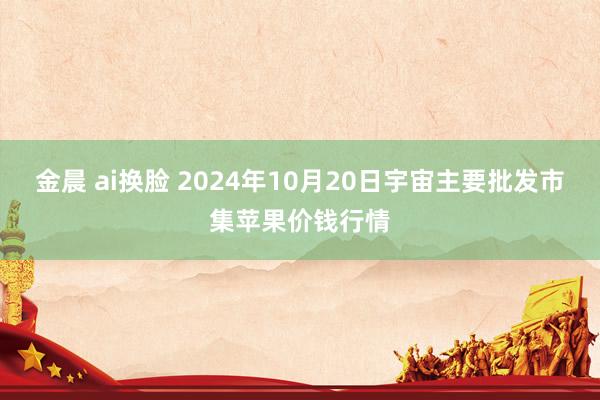 金晨 ai换脸 2024年10月20日宇宙主要批发市集苹果价钱行情