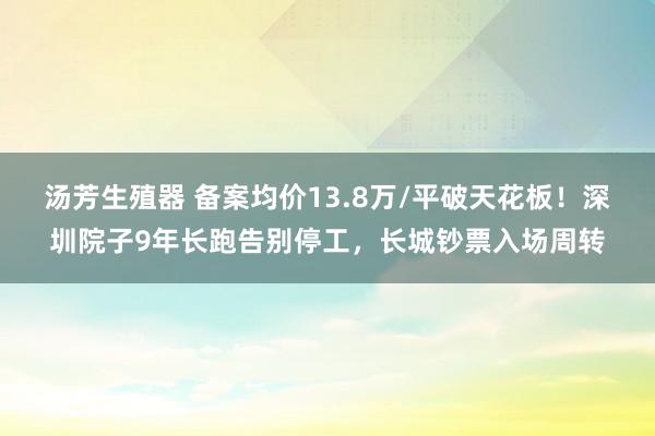 汤芳生殖器 备案均价13.8万/平破天花板！深圳院子9年长跑告别停工，长城钞票入场周转