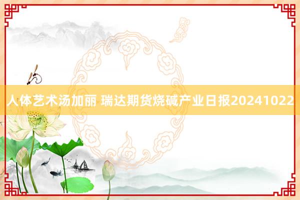 人体艺术汤加丽 瑞达期货烧碱产业日报20241022