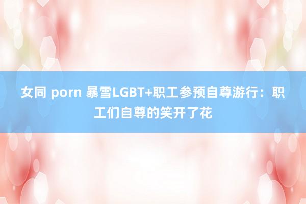 女同 porn 暴雪LGBT+职工参预自尊游行：职工们自尊的笑开了花