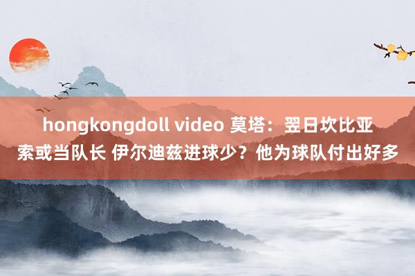 hongkongdoll video 莫塔：翌日坎比亚索或当队长 伊尔迪兹进球少？他为球队付出好多