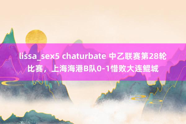 lissa_sex5 chaturbate 中乙联赛第28轮比赛，上海海港B队0-1惜败大连鲲城