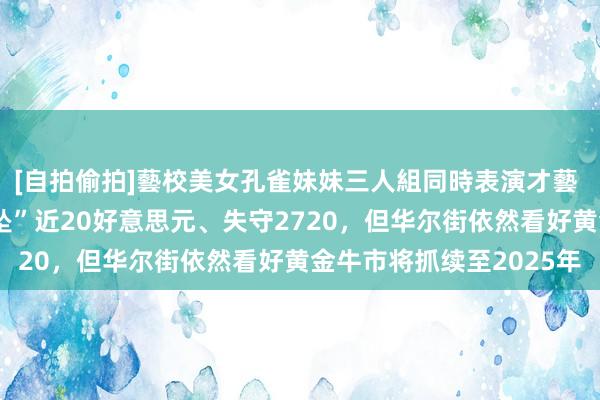 [自拍偷拍]藝校美女孔雀妹妹三人組同時表演才藝 【黄金收评】金价“直坠”近20好意思元、失守2720