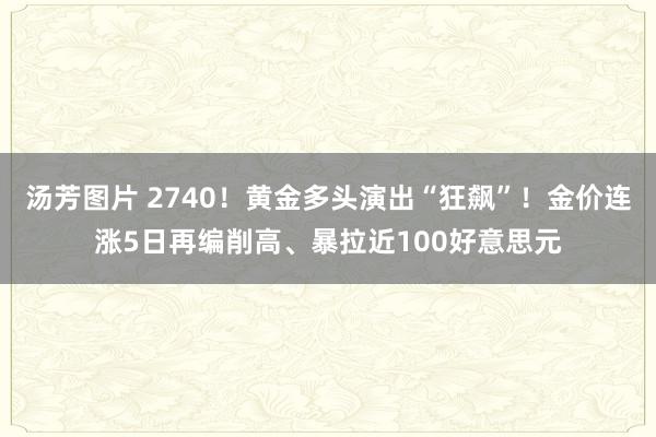 汤芳图片 2740！黄金多头演出“狂飙”！金价连涨5日再编削高、暴拉近100好意思元