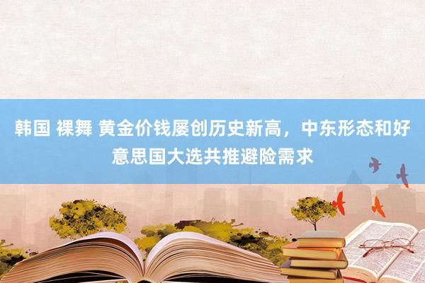 韩国 裸舞 黄金价钱屡创历史新高，中东形态和好意思国大选共推避险需求