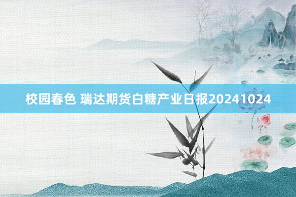 校园春色 瑞达期货白糖产业日报20241024