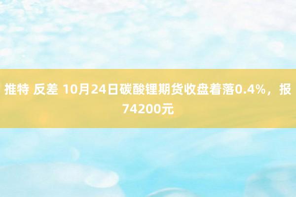 推特 反差 10月24日碳酸锂期货收盘着落0.4%，报74200元