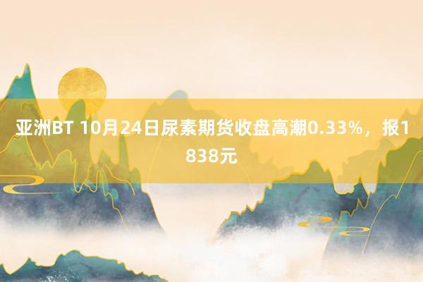 亚洲BT 10月24日尿素期货收盘高潮0.33%，报1838元