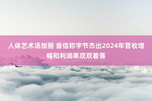 人体艺术汤加丽 音信称字节杰出2024年营收增幅和利润率双双着落