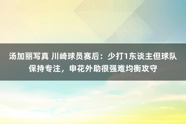 汤加丽写真 川崎球员赛后：少打1东谈主但球队保持专注，申花外助很强难均衡攻守