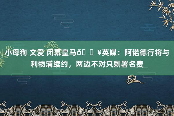 小母狗 文爱 闭幕皇马💥英媒：阿诺德行将与利物浦续约，两边不对只剩署名费