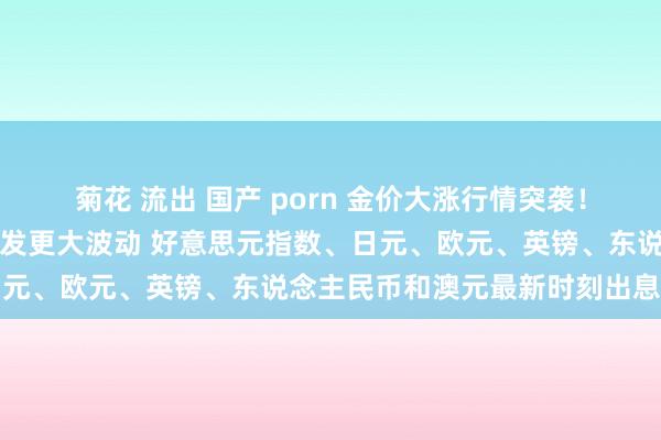 菊花 流出 国产 porn 金价大涨行情突袭！好意思国分量级数据恐激发更大波动 好意思元指数、日元、