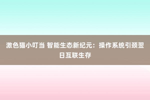 激色猫小叮当 智能生态新纪元：操作系统引颈翌日互联生存