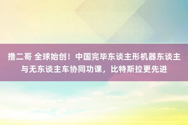 撸二哥 全球始创！中国完毕东谈主形机器东谈主与无东谈主车协同功课，比特斯拉更先进