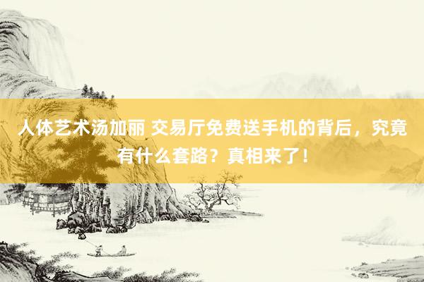 人体艺术汤加丽 交易厅免费送手机的背后，究竟有什么套路？真相来了！