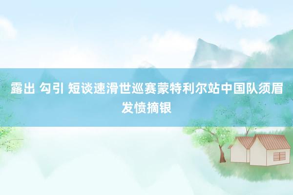 露出 勾引 短谈速滑世巡赛蒙特利尔站中国队须眉发愤摘银