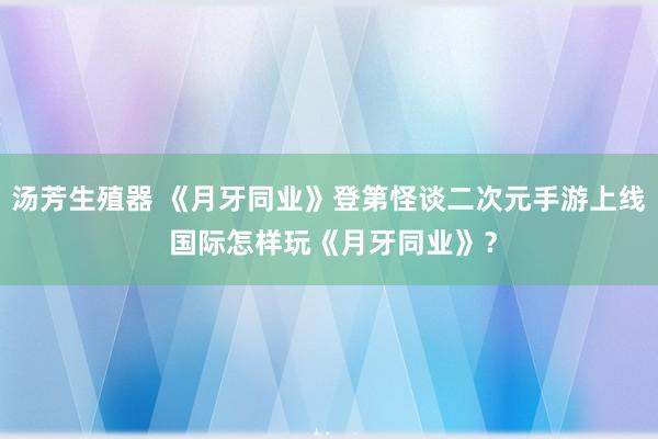 汤芳生殖器 《月牙同业》登第怪谈二次元手游上线 国际怎样玩《月牙同业》？