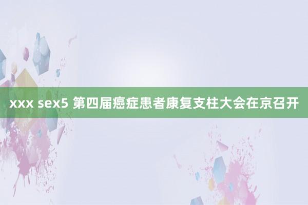 xxx sex5 第四届癌症患者康复支柱大会在京召开