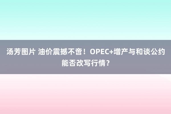 汤芳图片 油价震撼不啻！OPEC+增产与和谈公约能否改写行情？