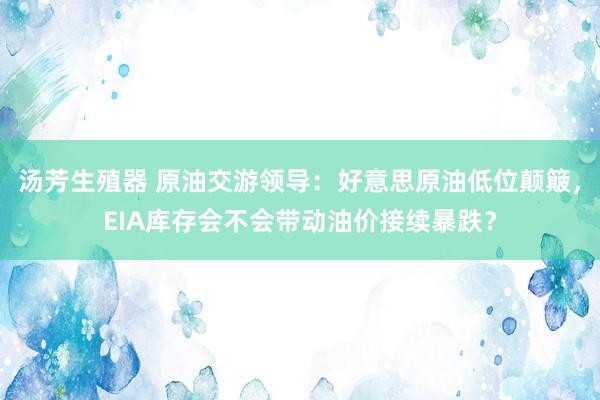 汤芳生殖器 原油交游领导：好意思原油低位颠簸，EIA库存会不会带动油价接续暴跌？