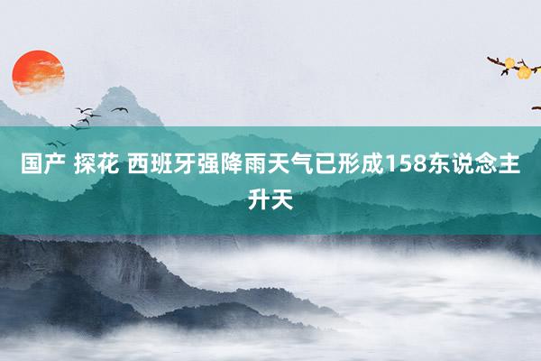 国产 探花 西班牙强降雨天气已形成158东说念主升天