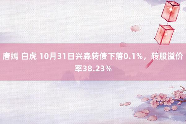 唐嫣 白虎 10月31日兴森转债下落0.1%，转股溢价率38.23%