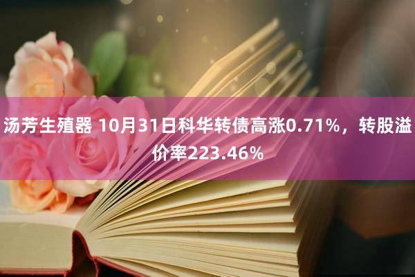 汤芳生殖器 10月31日科华转债高涨0.71%，转股溢价率223.46%