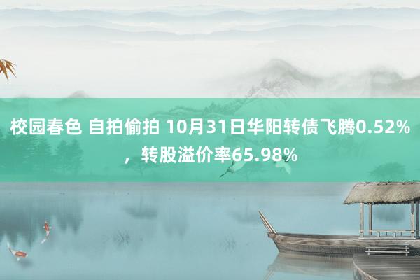 校园春色 自拍偷拍 10月31日华阳转债飞腾0.52%，转股溢价率65.98%