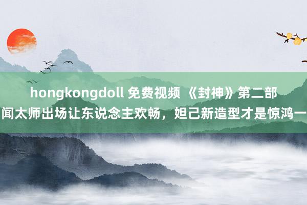 hongkongdoll 免费视频 《封神》第二部，闻太师出场让东说念主欢畅，妲己新造型才是惊鸿一排