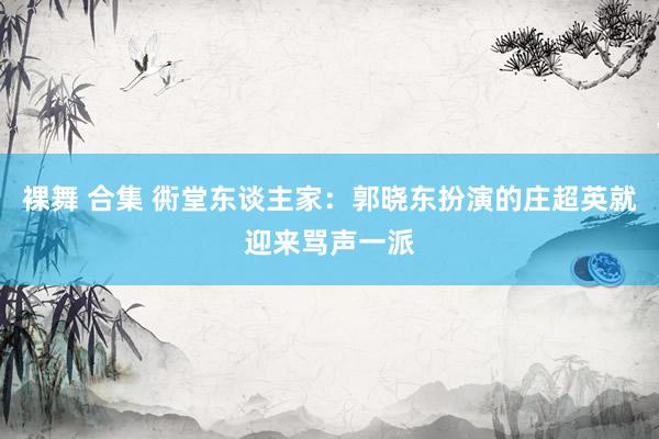 裸舞 合集 衖堂东谈主家：郭晓东扮演的庄超英就迎来骂声一派